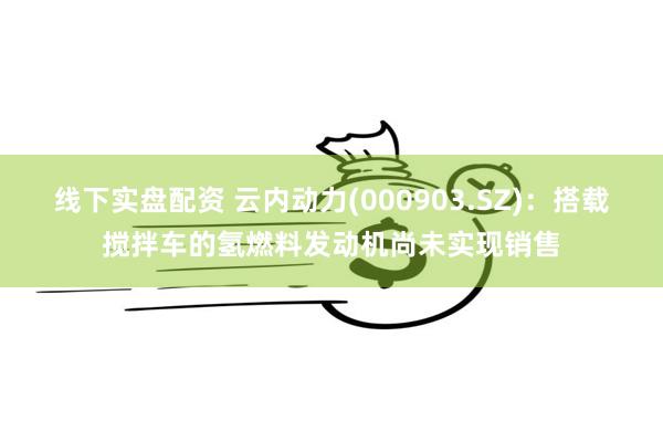 线下实盘配资 云内动力(000903.SZ)：搭载搅拌车的氢燃料发动机尚未实现销售