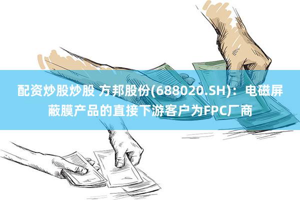 配资炒股炒股 方邦股份(688020.SH)：电磁屏蔽膜产品的直接下游客户为FPC厂商