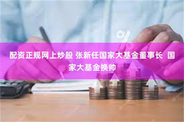 配资正规网上炒股 张新任国家大基金董事长  国家大基金换帅