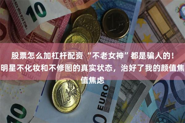 股票怎么加杠杆配资 “不老女神”都是骗人的！女明星不化妆和不修图的真实状态，治好了我的颜值焦虑