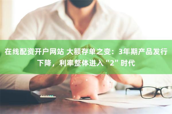 在线配资开户网站 大额存单之变：3年期产品发行下降，利率整体进入“2”时代