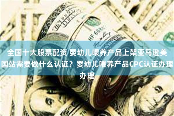 全国十大股票配资 婴幼儿喂养产品上架亚马逊美国站需要做什么认证？婴幼儿喂养产品CPC认证办理