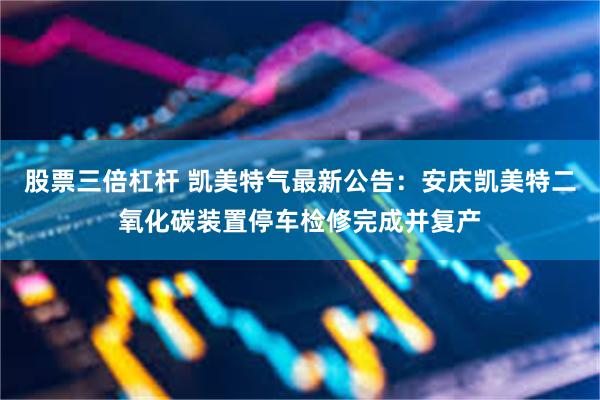 股票三倍杠杆 凯美特气最新公告：安庆凯美特二氧化碳装置停车检修完成并复产