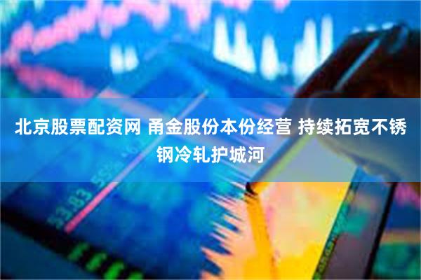 北京股票配资网 甬金股份本份经营 持续拓宽不锈钢冷轧护城河