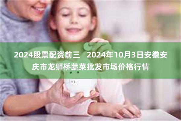 2024股票配资前三 2024年10月3日安徽安庆市龙狮桥蔬菜批发市场价格行情
