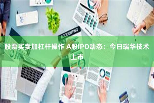 股票买卖加杠杆操作 A股IPO动态：今日瑞华技术上市