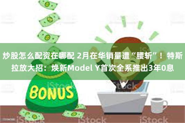 炒股怎么配资在哪配 2月在华销量遭“腰斩”！特斯拉放大招：焕新Model Y首次全系推出3年0息
