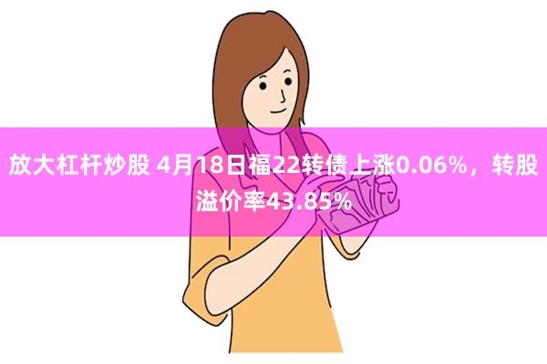 放大杠杆炒股 4月18日福22转债上涨0.06%，转股溢价率43.85%