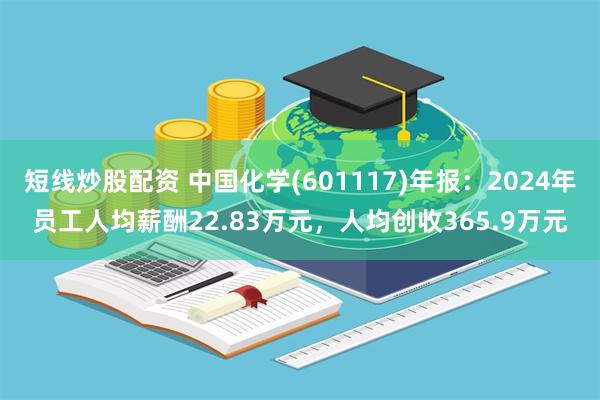 短线炒股配资 中国化学(601117)年报：2024年员工人均薪酬22.83万元，人均创收365.9万元