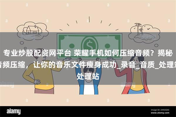 专业炒股配资网平台 荣耀手机如何压缩音频？揭秘音频压缩，让你的音乐文件瘦身成功_录音_音质_处理站