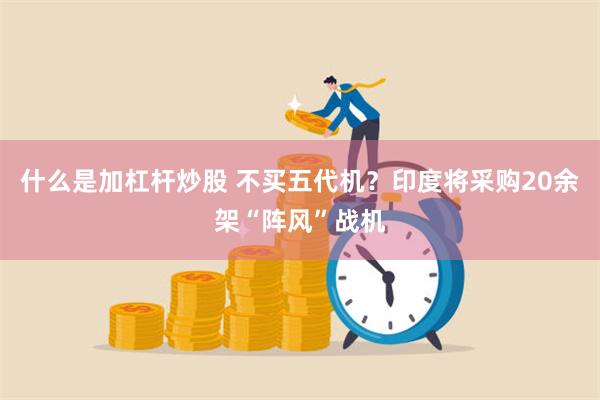 什么是加杠杆炒股 不买五代机？印度将采购20余架“阵风”战机