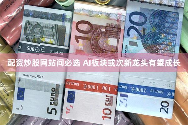配资炒股网站问必选 AI板块或次新龙头有望成长
