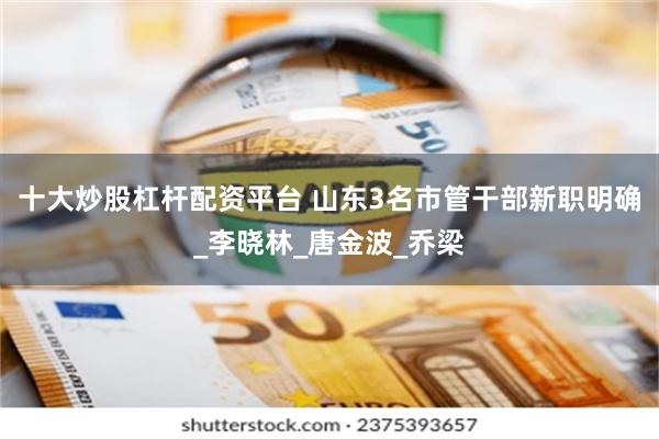 十大炒股杠杆配资平台 山东3名市管干部新职明确_李晓林_唐金波_乔梁