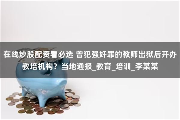 在线炒股配资看必选 曾犯强奸罪的教师出狱后开办教培机构？当地通报_教育_培训_李某某