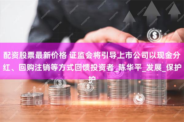 配资股票最新价格 证监会将引导上市公司以现金分红、回购注销等方式回馈投资者_陈华平_发展_保护