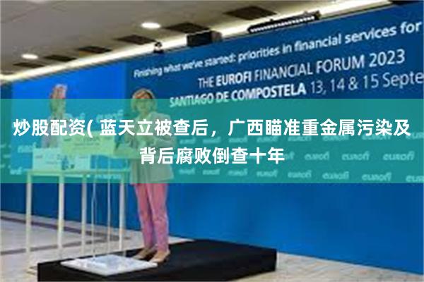 炒股配资( 蓝天立被查后，广西瞄准重金属污染及背后腐败倒查十年