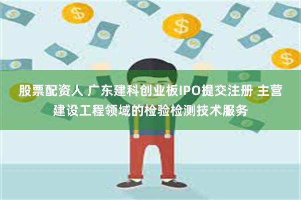 股票配资人 广东建科创业板IPO提交注册 主营建设工程领域的检验检测技术服务