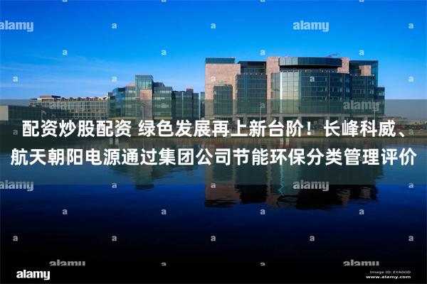 配资炒股配资 绿色发展再上新台阶！长峰科威、航天朝阳电源通过集团公司节能环保分类管理评价