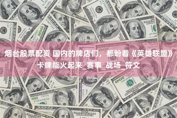 烟台股票配资 国内的牌店们，都盼着《英雄联盟》卡牌能火起来_赛事_战场_符文