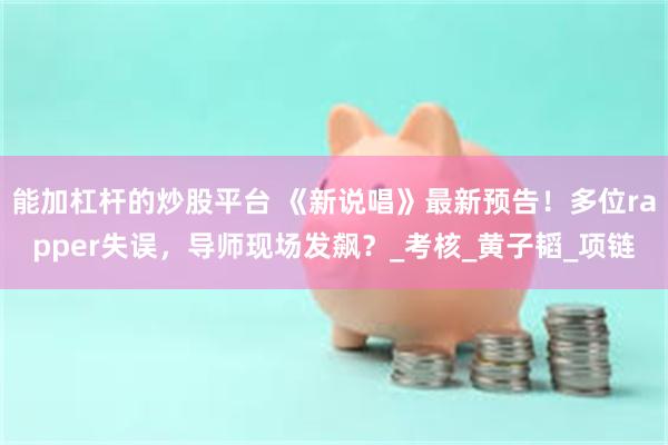 能加杠杆的炒股平台 《新说唱》最新预告！多位rapper失误，导师现场发飙？_考核_黄子韬_项链