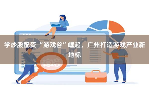 学炒股配资 “游戏谷”崛起，广州打造游戏产业新地标