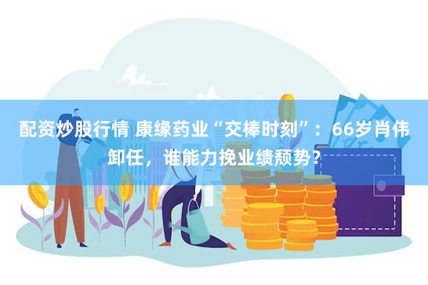 配资炒股行情 康缘药业“交棒时刻”：66岁肖伟卸任，谁能力挽业绩颓势？
