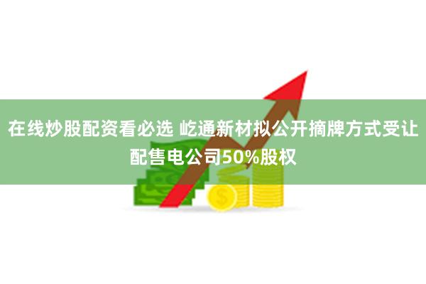 在线炒股配资看必选 屹通新材拟公开摘牌方式受让配售电公司50%股权