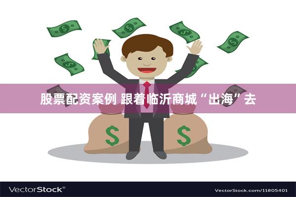 股票配资案例 跟着临沂商城“出海”去