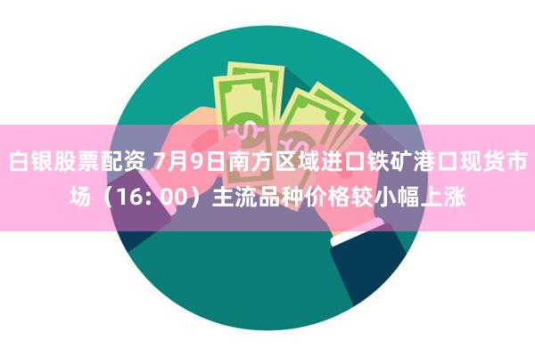 白银股票配资 7月9日南方区域进口铁矿港口现货市场（16: 00）主流品种价格较小幅上涨