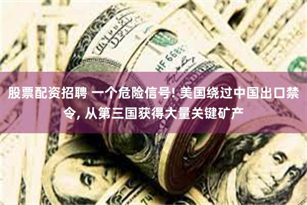 股票配资招聘 一个危险信号! 美国绕过中国出口禁令, 从第三国获得大量关键矿产
