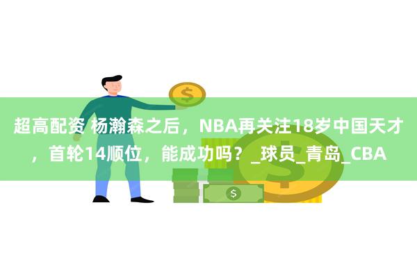 超高配资 杨瀚森之后，NBA再关注18岁中国天才，首轮14顺位，能成功吗？_球员_青岛_CBA