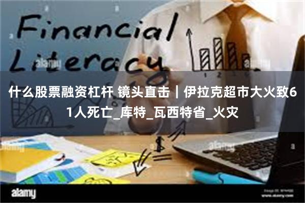 什么股票融资杠杆 镜头直击｜伊拉克超市大火致61人死亡_库特_瓦西特省_火灾