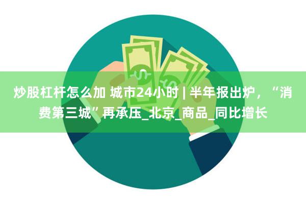 炒股杠杆怎么加 城市24小时 | 半年报出炉，“消费第三城”再承压_北京_商品_同比增长