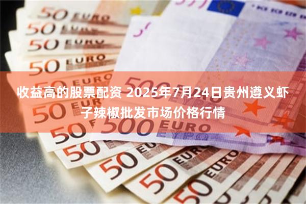 收益高的股票配资 2025年7月24日贵州遵义虾子辣椒批发市场价格行情