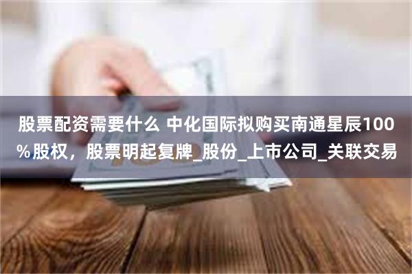 股票配资需要什么 中化国际拟购买南通星辰100％股权，股票明起复牌_股份_上市公司_关联交易