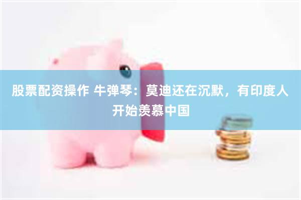 股票配资操作 牛弹琴：莫迪还在沉默，有印度人开始羡慕中国
