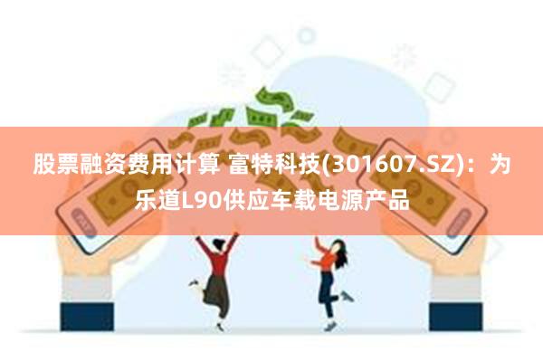 股票融资费用计算 富特科技(301607.SZ)：为乐道L90供应车载电源产品