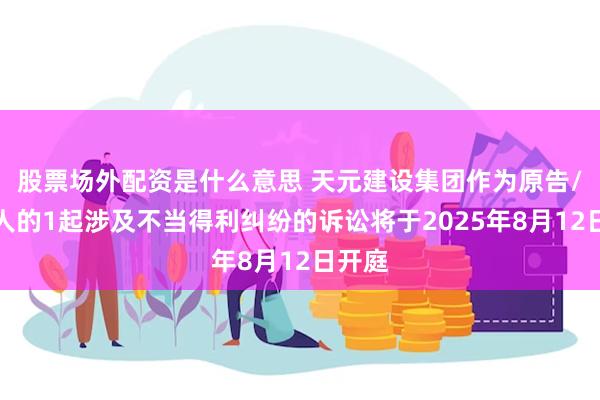 股票场外配资是什么意思 天元建设集团作为原告/上诉人的1起涉及不当得利纠纷的诉讼将于2025年8月12日开庭