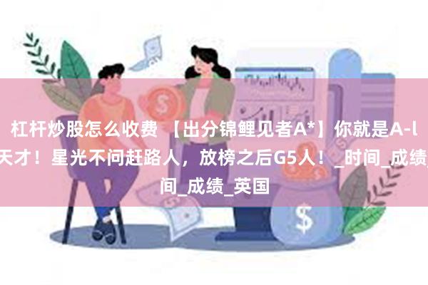 杠杆炒股怎么收费 【出分锦鲤见者A*】你就是A-level天才！星光不问赶路人，放榜之后G5人！_时间_成绩_英国
