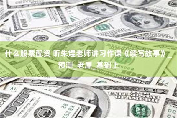 什么股票配资 听朱煜老师讲习作课《续写故事》_预测_老屋_基础上