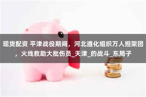 现货配资 平津战役期间，河北遵化组织万人担架团，火线救助大批伤员_天津_的战斗_东局子
