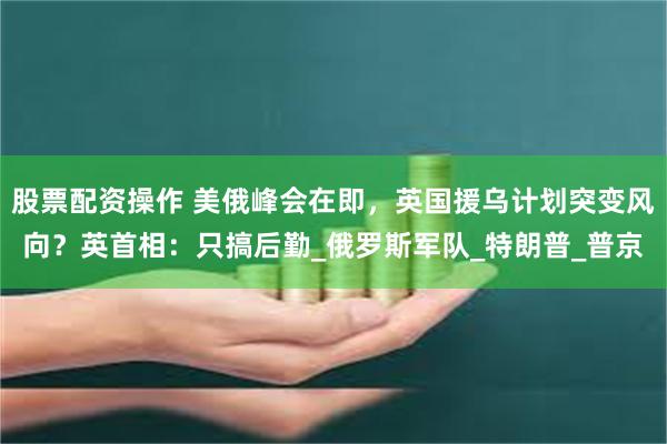 股票配资操作 美俄峰会在即，英国援乌计划突变风向？英首相：只搞后勤_俄罗斯军队_特朗普_普京