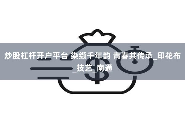 炒股杠杆开户平台 染缬千年韵 青春共传承_印花布_技艺_南通