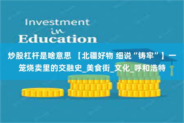 炒股杠杆是啥意思 【北疆好物 细说“铸牢”】一笼烧卖里的交融史_美食街_文化_呼和浩特