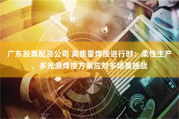 广东股票配资公司 高质量焊接进行时：柔性生产，多光源焊接方案应对多场景挑战