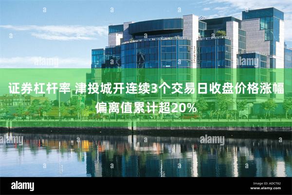 证券杠杆率 津投城开连续3个交易日收盘价格涨幅偏离值累计超20%